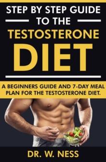 Step by Step Guide to the Testosterone Diet: A Beginners Guide and 7-Day Meal Plan for the Testosterone Diet