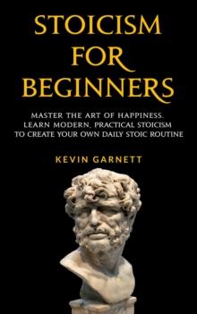 Stoicism For Beginners: Master the Art of Happiness. Learn Modern, Practical Stoicism to Create Your Own Daily Stoic Routine.