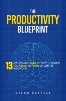 Productivity Blueprint: 13 Effortless Hacks On How To Rewire Your Brain To Focus On What is Important