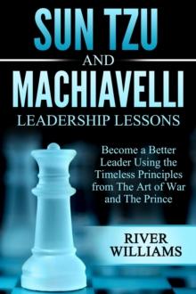 Sun Tzu and Machiavelli Leadership Lessons: Become a Better Leader Using the Timeless Principles from The Art of War and The Prince