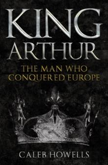 King Arthur : The Man Who Conquered Europe