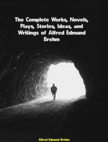 The Complete Works, Novels, Plays, Stories, Ideas, and Writings of Alfred Edmund Brehm