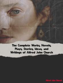 The Complete Works, Novels, Plays, Stories, Ideas, and Writings of Alfred John Church