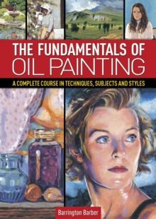 The Fundamentals of Oil Painting : A Complete Course in Techniques, Subjects and Styles