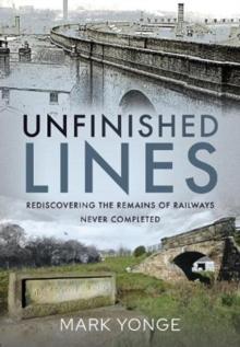 Unfinished Lines : Rediscovering the Remains of Railways Never Completed