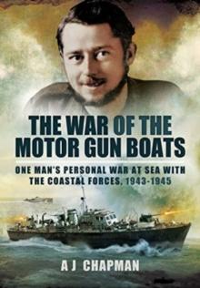 The War of the Motor Gun Boats : One Man's Personal War at Sea with the Coastal Forces, 1943-1945