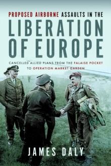 Proposed Airborne Assaults in the Liberation of Europe : Cancelled Allied Plans from the Falaise Pocket to Operation Market Garden