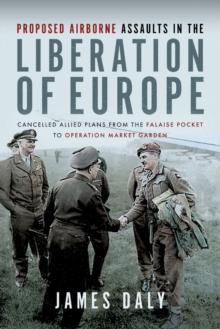 Proposed Airborne Assaults in the Liberation of Europe : Cancelled Allied Plans from the Falaise Pocket to Operation Market Garden