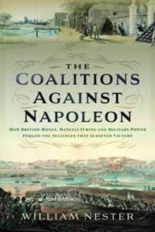 The Coalitions against Napoleon : How British Money, Manufacturing and Military Power Forged the Alliances that Achieved Victory