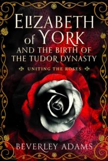 Elizabeth of York and the Birth of the Tudor Dynasty : Uniting the Roses