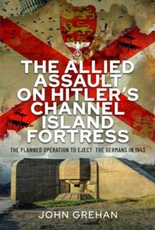 The Allied Assault on Hitler's Channel Island Fortress : The Planned Operation to Eject the Germans in 1943