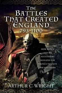 The Battles That Created England 793-1100 : How Alfred and his Successors Defeated the Vikings to Unite the Kingdoms