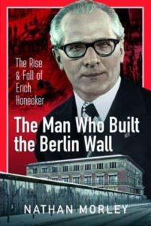 The Man Who Built the Berlin Wall : The Rise and Fall of Erich Honecker