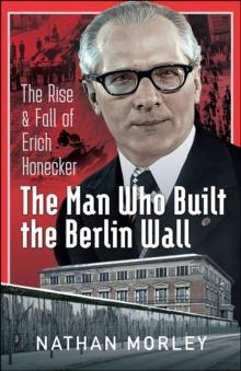 The Man Who Built the Berlin Wall : The Rise and Fall of Erich Honecker