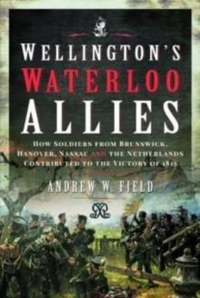 Wellington's Waterloo Allies : How Soldiers from Brunswick, Hanover, Nassau and the Netherlands Contributed to the Victory of 1815