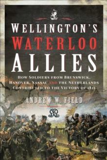 Wellington's Waterloo Allies : How Soldiers from Brunswick, Hanover, Nassau and the Netherlands Contributed to the Victory of 1815