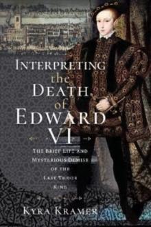 Interpreting the Death of Edward VI : The Life and Mysterious Demise of the Last Tudor King