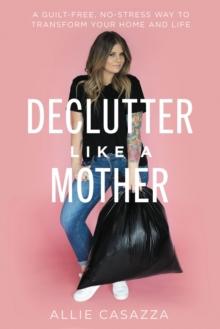 Declutter Like a Mother : A Guilt-Free, No-Stress Way to Transform Your Home and Your Life