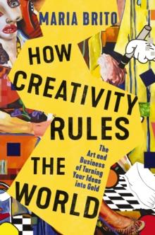 How Creativity Rules the World : The Art and Business of Turning Your Ideas into Gold