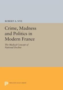 Crime, Madness and Politics in Modern France : The Medical Concept of National Decline