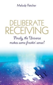 Deliberate Receiving : Finally, the Universe Makes Some Freakin' Sense!