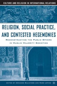 Religion, Social Practice, and Contested Hegemonies : Reconstructing the Public Sphere in Muslim Majority Societies