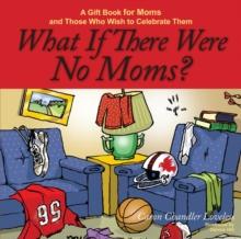 What If There Were No Moms? : A Gift Book for Moms and Those Who Wish to Celebrate Them