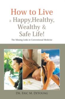 How to Live a Happy, Healthy, Wealthy & Safe Life! : The Missing Links in Conventional Medicine