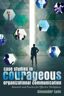 Case Studies in Courageous Organizational Communication : Research and Practice for Effective Workplaces