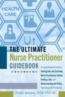 The Ultimate Nurse Practitioner Guidebook : A Comprehensive Guide to Getting Into and Surviving Nurse Practitioner School, Finding a Job, and Understanding the Policy That Drives the Profession