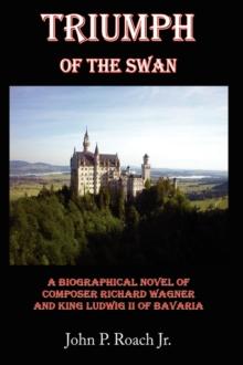 Triumph Of The Swan : A Biographical Novel of Composer Richard Wagner and King Ludwig II of Bavaria