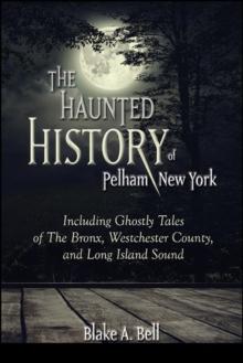 The Haunted History of Pelham, New York : Including Ghostly Tales of The Bronx, Westchester County, and Long Island Sound