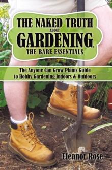 The Naked Truth About Gardening, the Bare Essentials : The Anyone Can Grow Plants Guide to Hobby Gardening Indoors & Outdoors