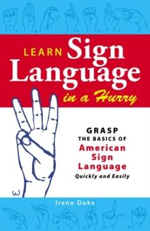 Learn Sign Language in a Hurry : Grasp the Basics of American Sign Language Quickly and Easily