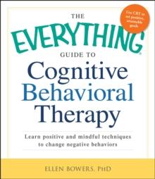 The Everything Guide to Cognitive Behavioral Therapy : Learn Positive and Mindful Techniques to Change Negative Behaviors