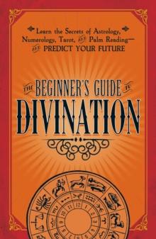 The Beginner's Guide to Divination : Learn the Secrets of Astrology, Numerology, Tarot, and Palm Reading--and Predict Your Future