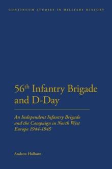 56th Infantry Brigade and D-Day : An Independent Infantry Brigade and the Campaign in North West Europe 1944-1945