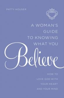 A Woman's Guide to Knowing What You Believe : How to Love God With Your Heart and Your Mind