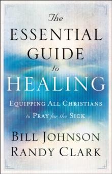 The Essential Guide to Healing : Equipping All Christians to Pray for the Sick