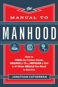 The Manual to Manhood : How to Cook the Perfect Steak, Change a Tire, Impress a Girl & 97 Other Skills You Need to Survive