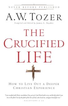 The Crucified Life : How To Live Out A Deeper Christian Experience