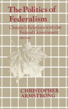 The Politics of Federalism : Ontario's Relations with the Federal Government. 1867-1942