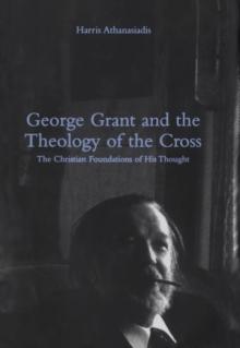 George Grant and the Theology of the Cross : The Christian Foundations of His Thought