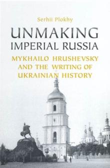 Unmaking Imperial Russia : Mykhailo Hrushevsky and the Writing of Ukrainian History