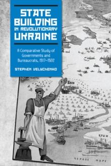 State Building in Revolutionary Ukraine : A Comparative Study of Governments and Bureaucrats, 1917-1922