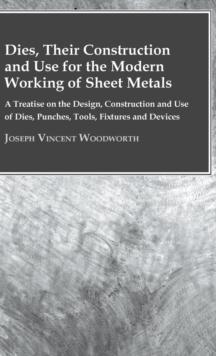 Dies, Their Construction And Use For The Modern Working Of Sheet Metals : A Treatise On The Design, Construction And Use Of Dies, Punches, Tools, Fixtures And Devices