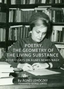 None Poetry, the Geometry of the Living Substance : Four Essays on Agnes Nemes Nagy