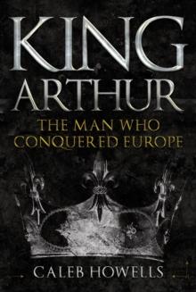 King Arthur : The Man Who Conquered Europe