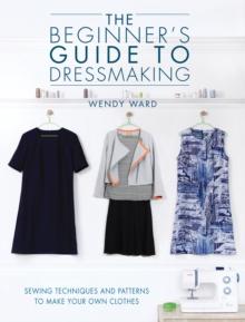 The Beginners Guide to Dressmaking : Sewing Techniques and Patterns to Make Your Own Clothes