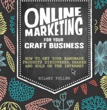 Online Marketing For Your Craft Business : How to Get Your Handmade Products Discovered, Shared and Sold on the Internet